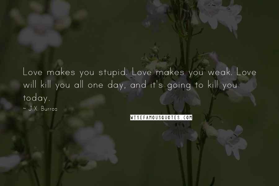 J.X. Burros Quotes: Love makes you stupid. Love makes you weak. Love will kill you all one day, and it's going to kill you today.
