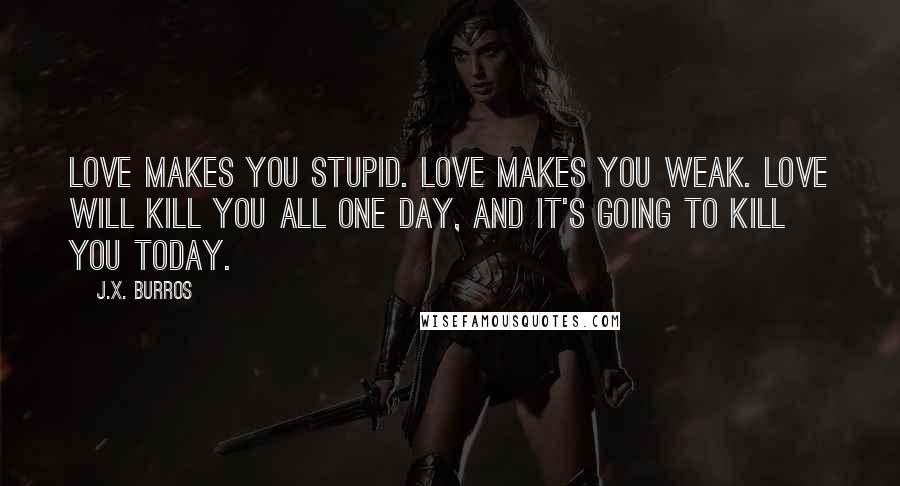 J.X. Burros Quotes: Love makes you stupid. Love makes you weak. Love will kill you all one day, and it's going to kill you today.