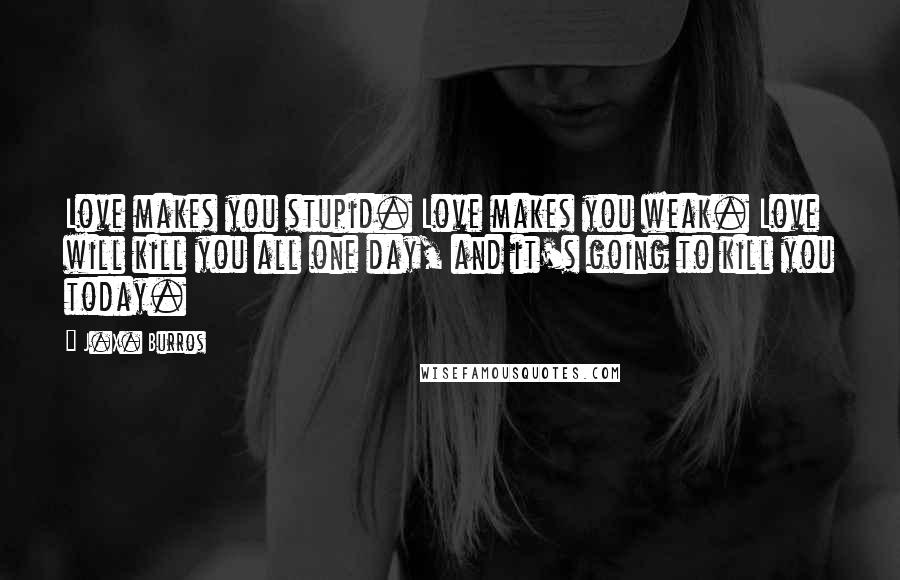 J.X. Burros Quotes: Love makes you stupid. Love makes you weak. Love will kill you all one day, and it's going to kill you today.