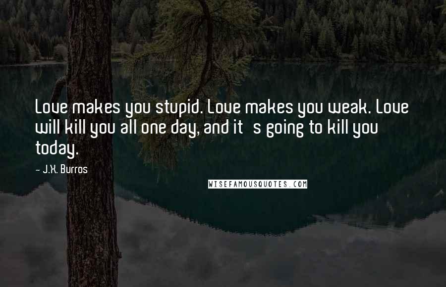 J.X. Burros Quotes: Love makes you stupid. Love makes you weak. Love will kill you all one day, and it's going to kill you today.