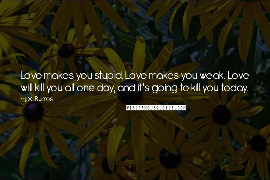J.X. Burros Quotes: Love makes you stupid. Love makes you weak. Love will kill you all one day, and it's going to kill you today.