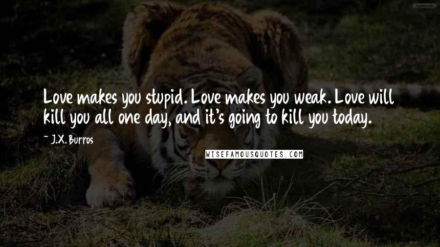 J.X. Burros Quotes: Love makes you stupid. Love makes you weak. Love will kill you all one day, and it's going to kill you today.