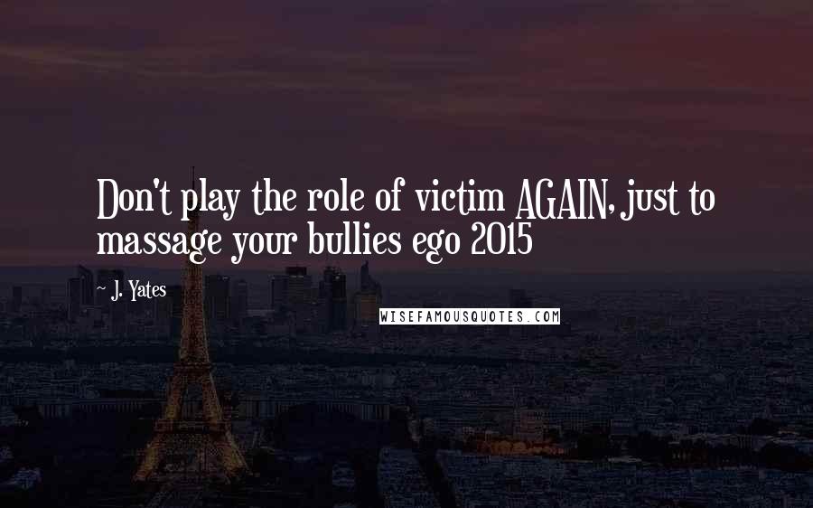 J. Yates Quotes: Don't play the role of victim AGAIN, just to massage your bullies ego 2015