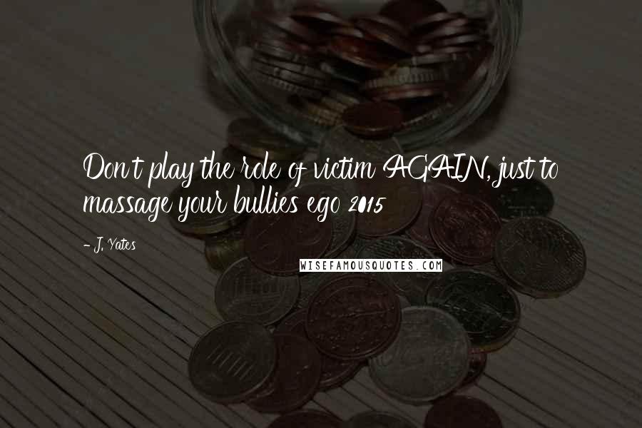 J. Yates Quotes: Don't play the role of victim AGAIN, just to massage your bullies ego 2015