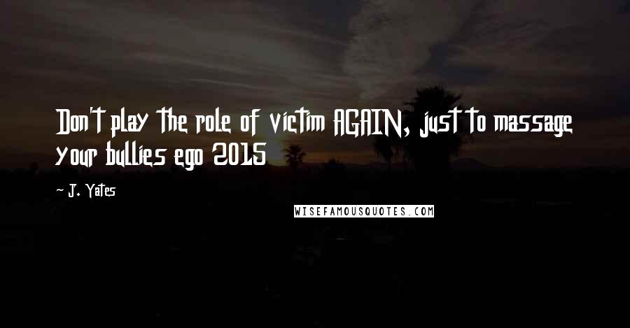 J. Yates Quotes: Don't play the role of victim AGAIN, just to massage your bullies ego 2015