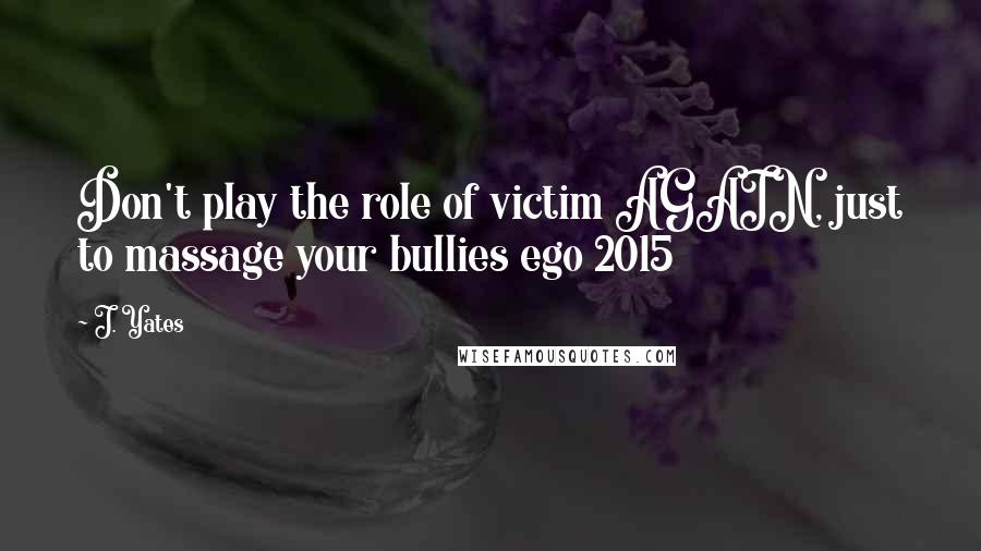 J. Yates Quotes: Don't play the role of victim AGAIN, just to massage your bullies ego 2015