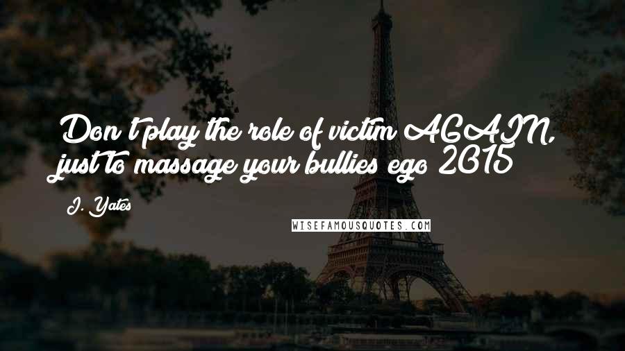 J. Yates Quotes: Don't play the role of victim AGAIN, just to massage your bullies ego 2015