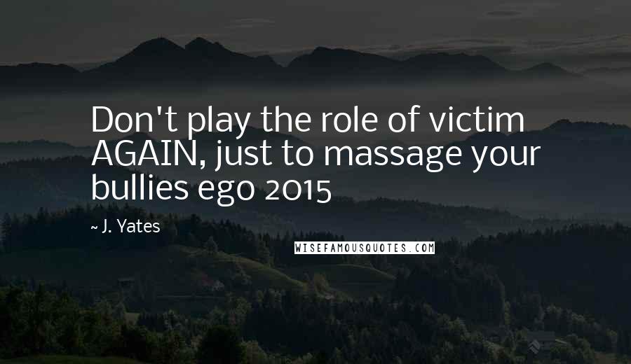 J. Yates Quotes: Don't play the role of victim AGAIN, just to massage your bullies ego 2015