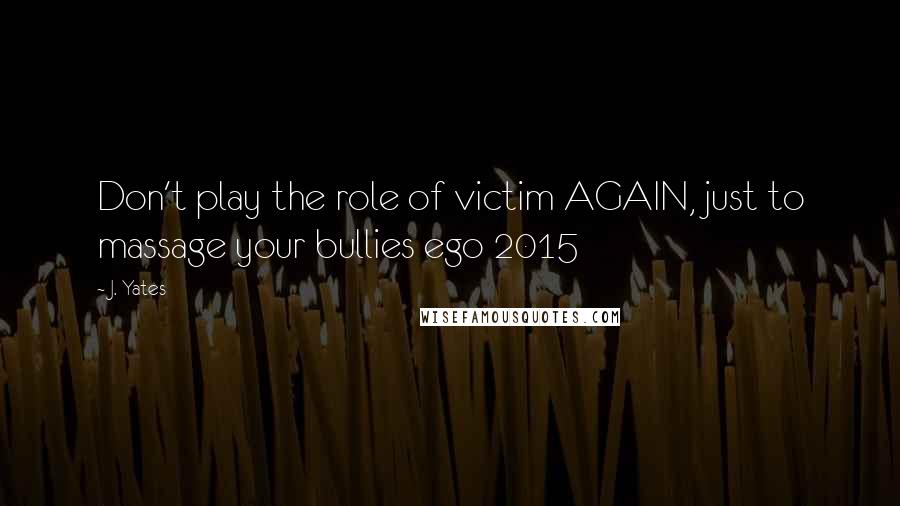 J. Yates Quotes: Don't play the role of victim AGAIN, just to massage your bullies ego 2015