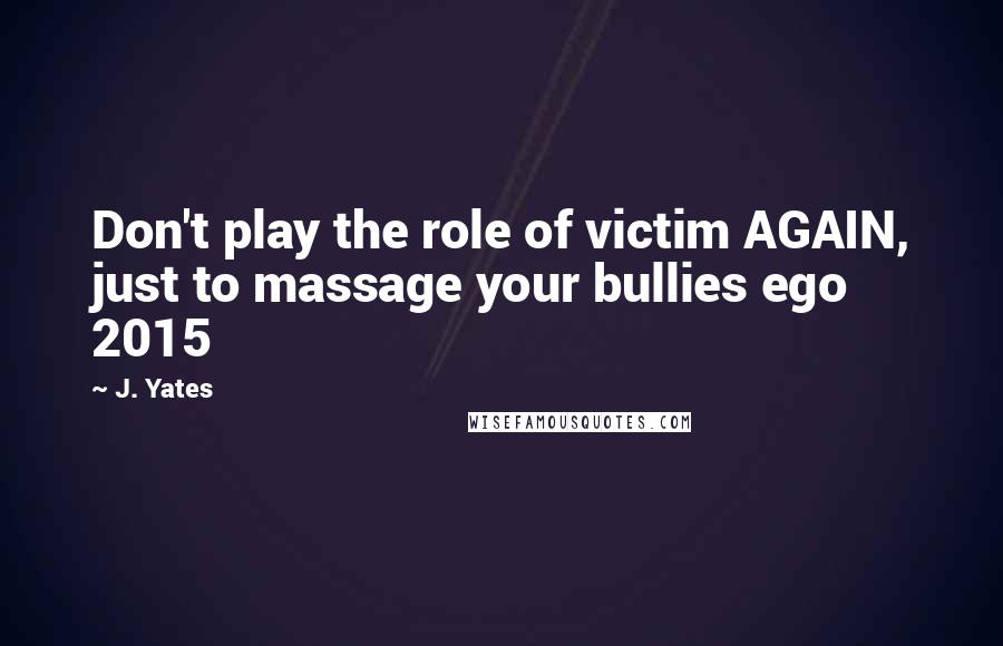 J. Yates Quotes: Don't play the role of victim AGAIN, just to massage your bullies ego 2015