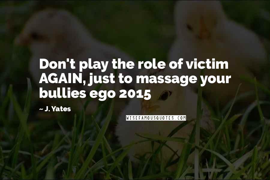 J. Yates Quotes: Don't play the role of victim AGAIN, just to massage your bullies ego 2015