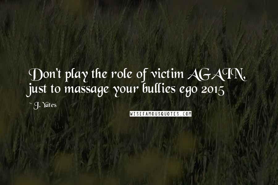 J. Yates Quotes: Don't play the role of victim AGAIN, just to massage your bullies ego 2015