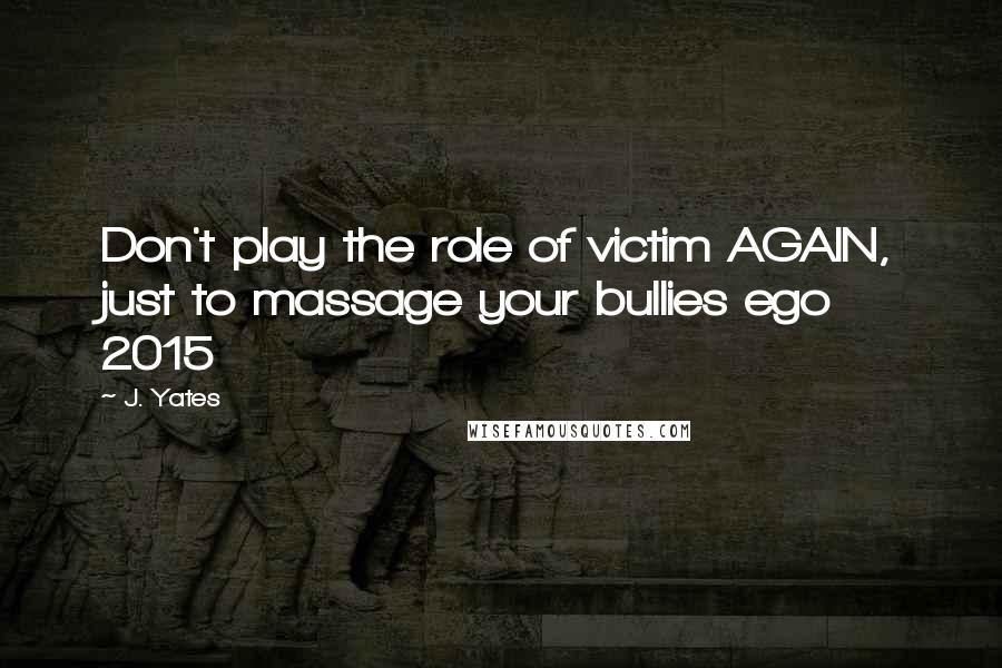 J. Yates Quotes: Don't play the role of victim AGAIN, just to massage your bullies ego 2015