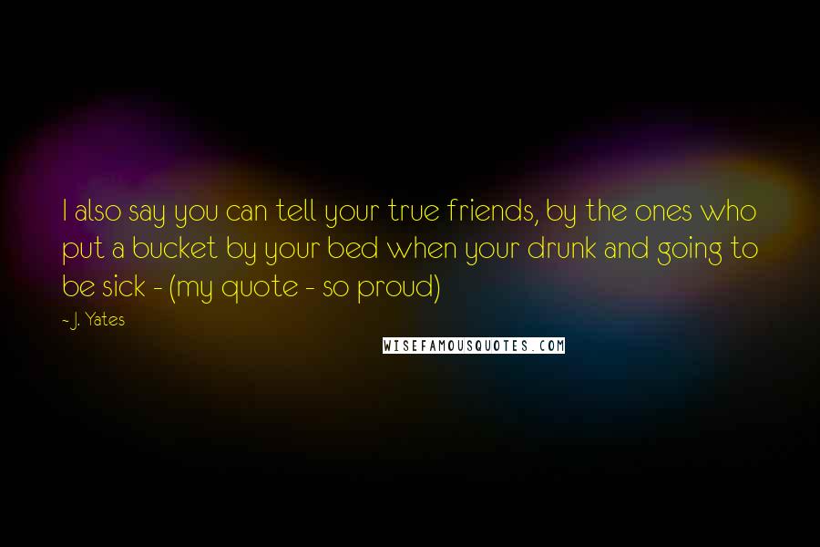 J. Yates Quotes: I also say you can tell your true friends, by the ones who put a bucket by your bed when your drunk and going to be sick - (my quote - so proud)