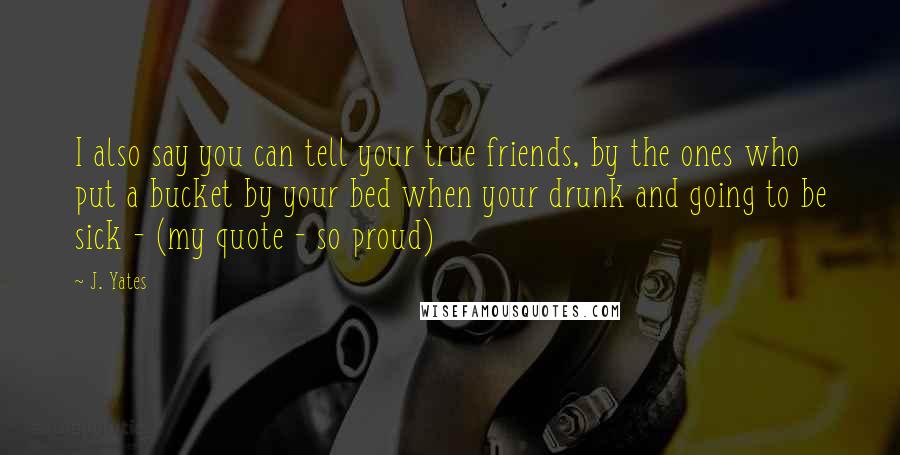 J. Yates Quotes: I also say you can tell your true friends, by the ones who put a bucket by your bed when your drunk and going to be sick - (my quote - so proud)
