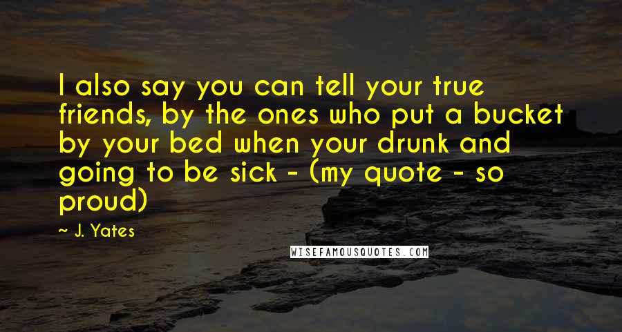 J. Yates Quotes: I also say you can tell your true friends, by the ones who put a bucket by your bed when your drunk and going to be sick - (my quote - so proud)