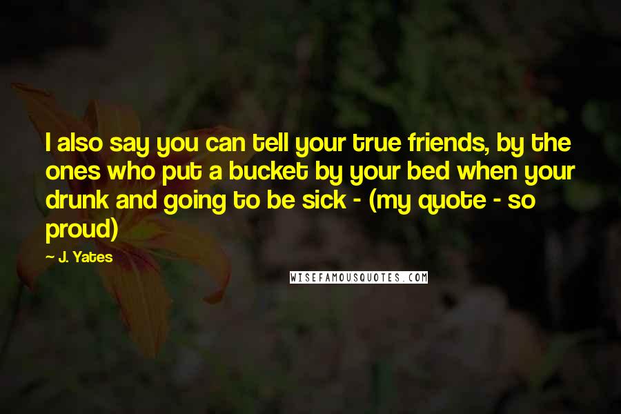 J. Yates Quotes: I also say you can tell your true friends, by the ones who put a bucket by your bed when your drunk and going to be sick - (my quote - so proud)