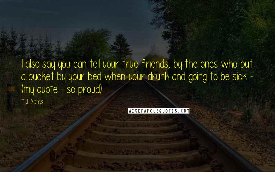 J. Yates Quotes: I also say you can tell your true friends, by the ones who put a bucket by your bed when your drunk and going to be sick - (my quote - so proud)