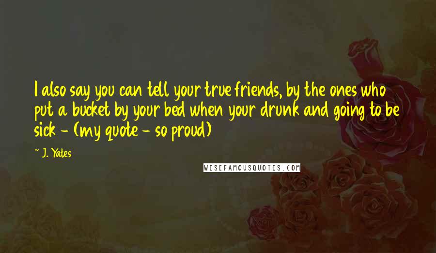 J. Yates Quotes: I also say you can tell your true friends, by the ones who put a bucket by your bed when your drunk and going to be sick - (my quote - so proud)