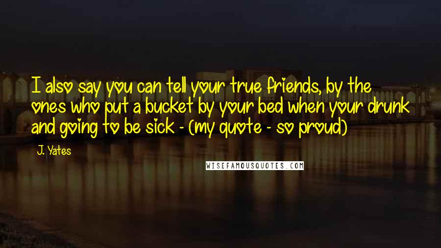 J. Yates Quotes: I also say you can tell your true friends, by the ones who put a bucket by your bed when your drunk and going to be sick - (my quote - so proud)