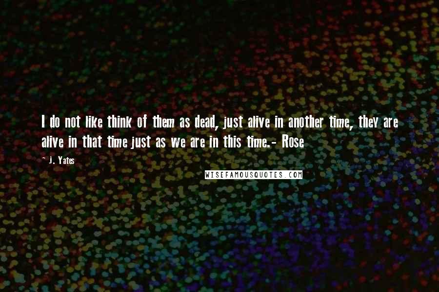 J. Yates Quotes: I do not like think of them as dead, just alive in another time, they are alive in that time just as we are in this time.- Rose