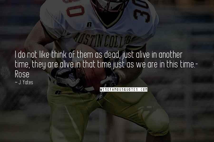 J. Yates Quotes: I do not like think of them as dead, just alive in another time, they are alive in that time just as we are in this time.- Rose