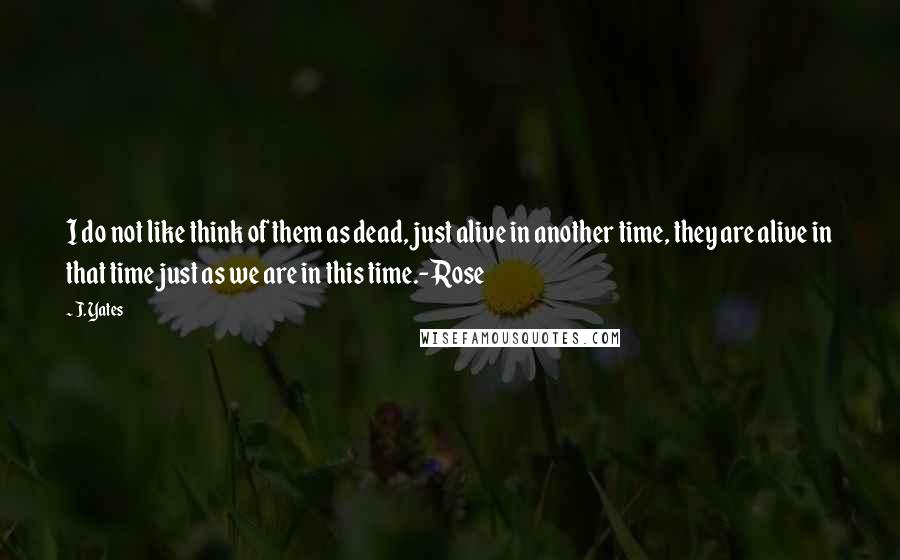 J. Yates Quotes: I do not like think of them as dead, just alive in another time, they are alive in that time just as we are in this time.- Rose