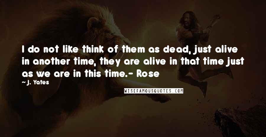 J. Yates Quotes: I do not like think of them as dead, just alive in another time, they are alive in that time just as we are in this time.- Rose