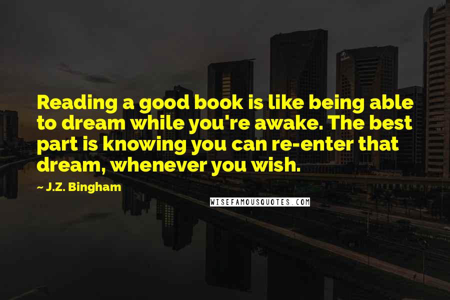 J.Z. Bingham Quotes: Reading a good book is like being able to dream while you're awake. The best part is knowing you can re-enter that dream, whenever you wish.