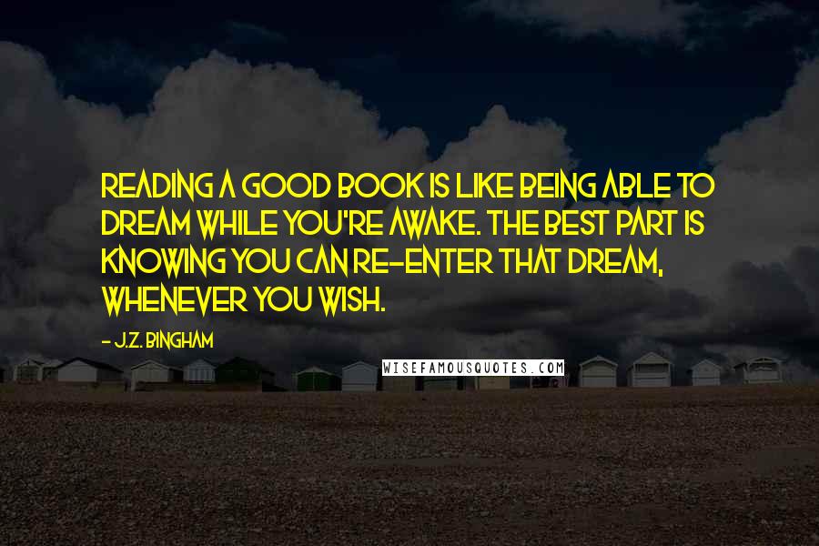 J.Z. Bingham Quotes: Reading a good book is like being able to dream while you're awake. The best part is knowing you can re-enter that dream, whenever you wish.