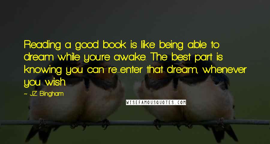 J.Z. Bingham Quotes: Reading a good book is like being able to dream while you're awake. The best part is knowing you can re-enter that dream, whenever you wish.