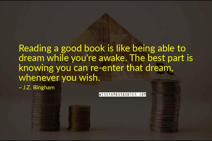 J.Z. Bingham Quotes: Reading a good book is like being able to dream while you're awake. The best part is knowing you can re-enter that dream, whenever you wish.