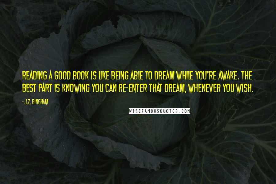 J.Z. Bingham Quotes: Reading a good book is like being able to dream while you're awake. The best part is knowing you can re-enter that dream, whenever you wish.