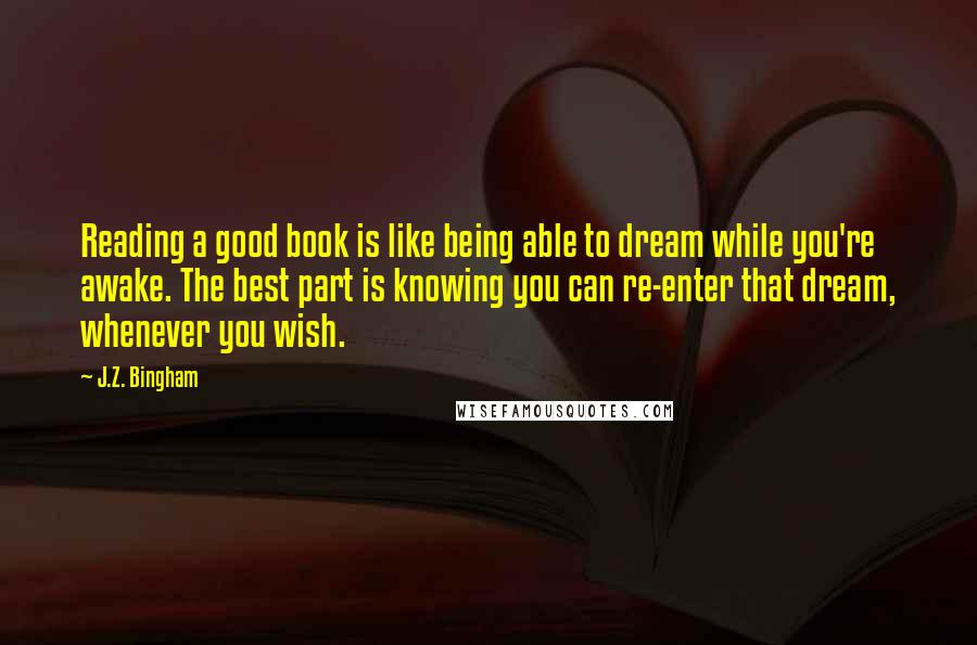 J.Z. Bingham Quotes: Reading a good book is like being able to dream while you're awake. The best part is knowing you can re-enter that dream, whenever you wish.