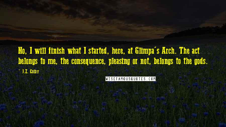 J.Z. Colby Quotes: No, I will finish what I started, here, at Glimpa's Arch. The act belongs to me, the consequence, pleasing or not, belongs to the gods.