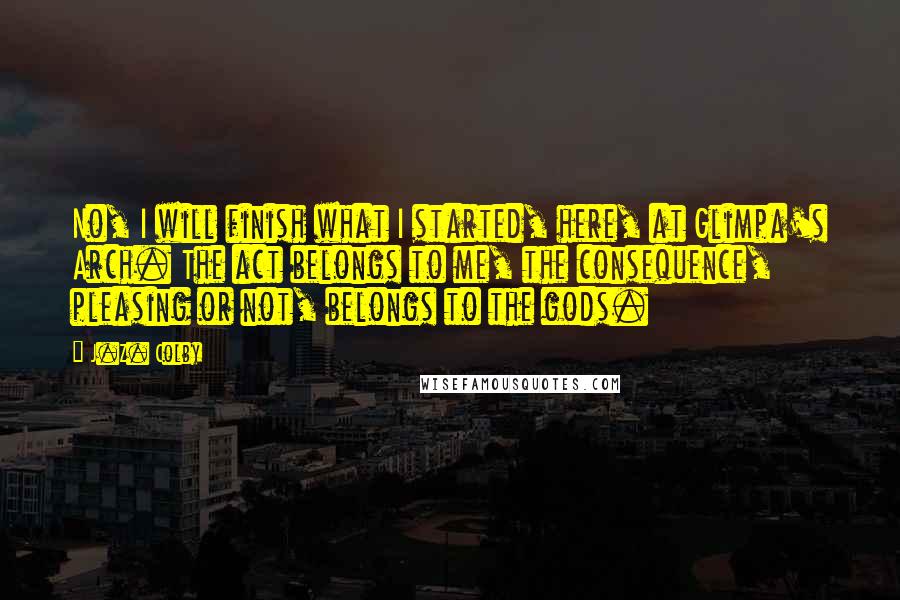 J.Z. Colby Quotes: No, I will finish what I started, here, at Glimpa's Arch. The act belongs to me, the consequence, pleasing or not, belongs to the gods.