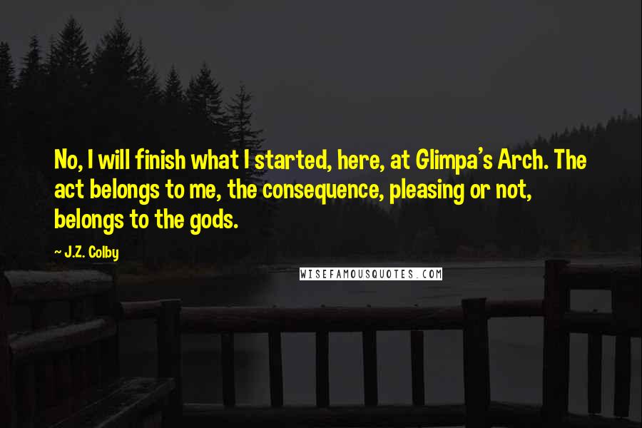 J.Z. Colby Quotes: No, I will finish what I started, here, at Glimpa's Arch. The act belongs to me, the consequence, pleasing or not, belongs to the gods.