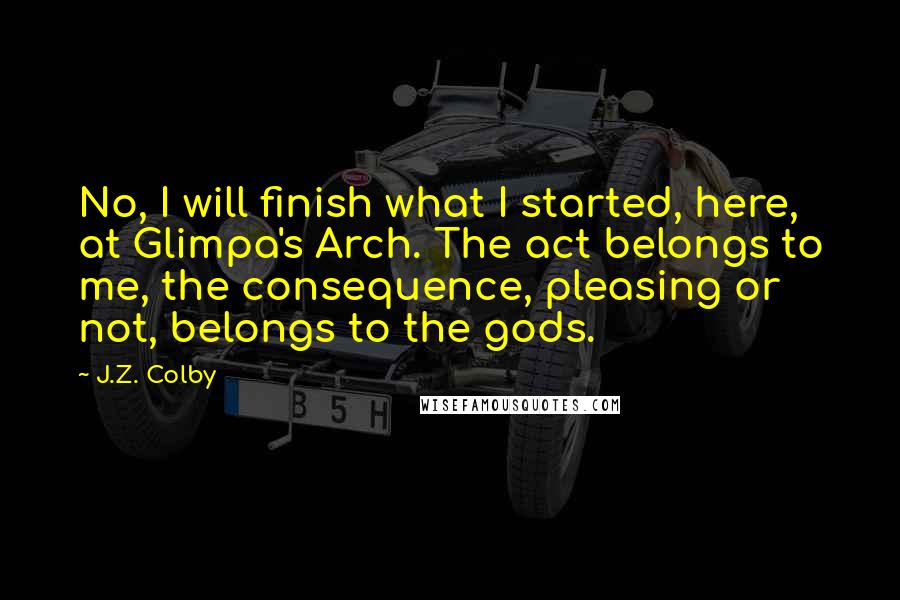 J.Z. Colby Quotes: No, I will finish what I started, here, at Glimpa's Arch. The act belongs to me, the consequence, pleasing or not, belongs to the gods.