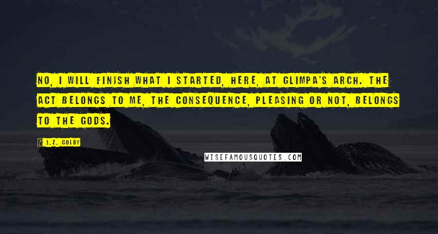 J.Z. Colby Quotes: No, I will finish what I started, here, at Glimpa's Arch. The act belongs to me, the consequence, pleasing or not, belongs to the gods.