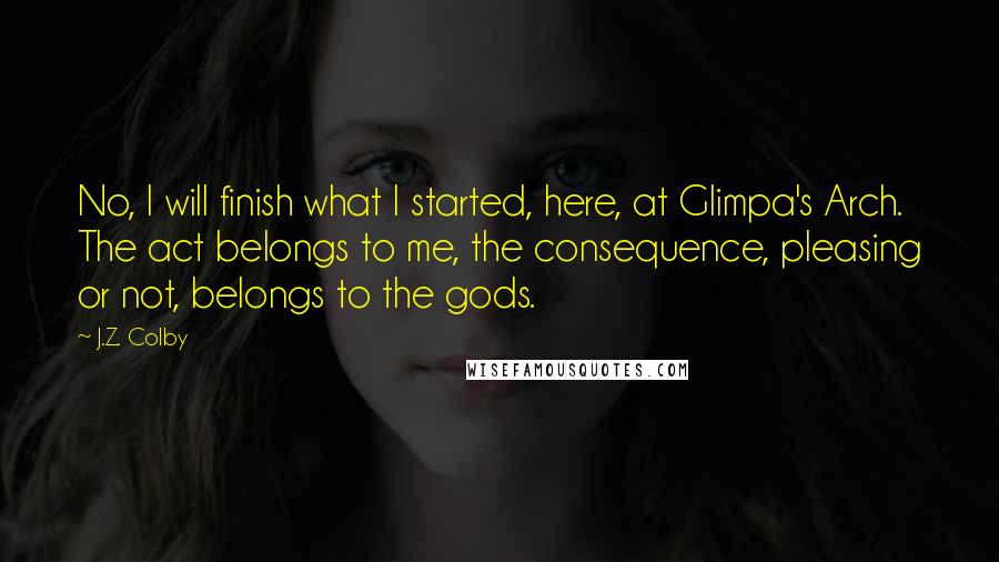 J.Z. Colby Quotes: No, I will finish what I started, here, at Glimpa's Arch. The act belongs to me, the consequence, pleasing or not, belongs to the gods.