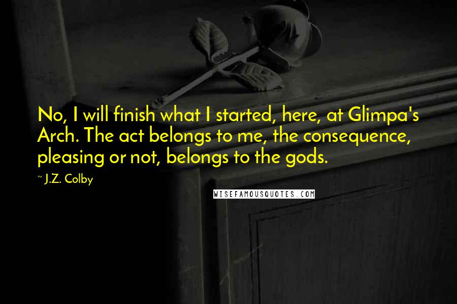 J.Z. Colby Quotes: No, I will finish what I started, here, at Glimpa's Arch. The act belongs to me, the consequence, pleasing or not, belongs to the gods.