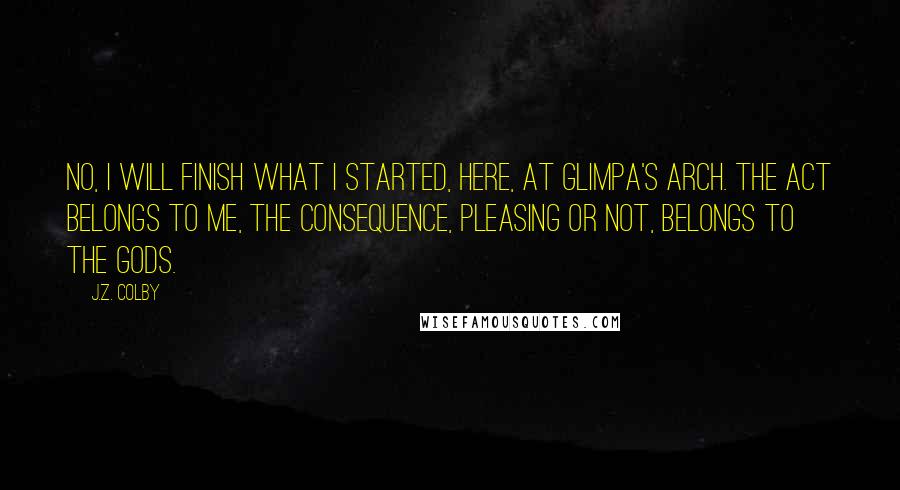 J.Z. Colby Quotes: No, I will finish what I started, here, at Glimpa's Arch. The act belongs to me, the consequence, pleasing or not, belongs to the gods.