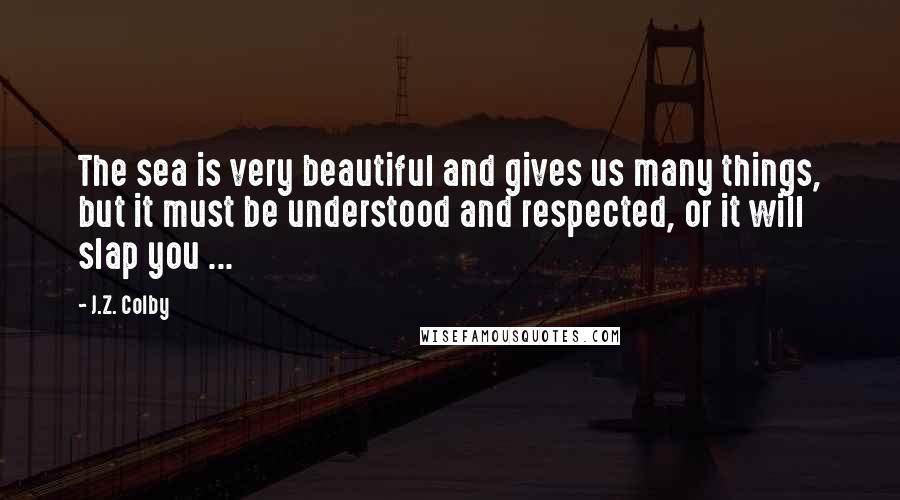 J.Z. Colby Quotes: The sea is very beautiful and gives us many things, but it must be understood and respected, or it will slap you ...