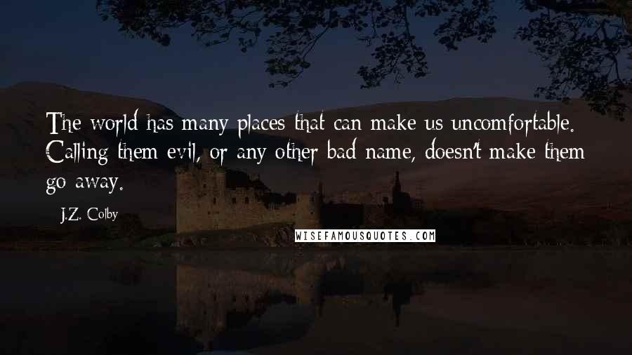 J.Z. Colby Quotes: The world has many places that can make us uncomfortable. Calling them evil, or any other bad name, doesn't make them go away.