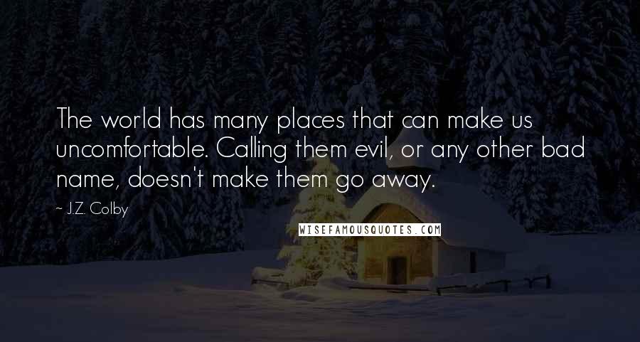 J.Z. Colby Quotes: The world has many places that can make us uncomfortable. Calling them evil, or any other bad name, doesn't make them go away.