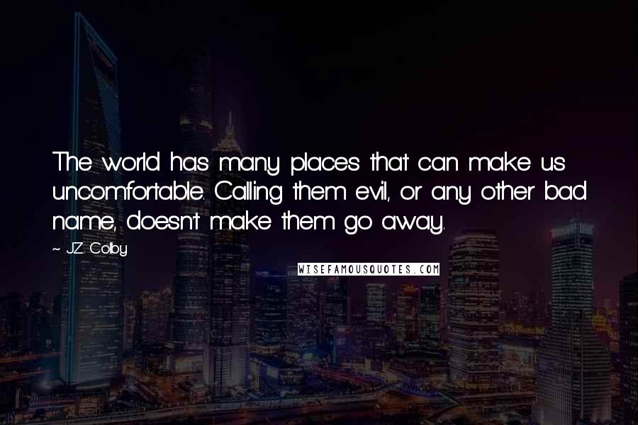 J.Z. Colby Quotes: The world has many places that can make us uncomfortable. Calling them evil, or any other bad name, doesn't make them go away.
