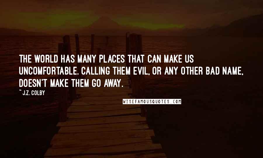 J.Z. Colby Quotes: The world has many places that can make us uncomfortable. Calling them evil, or any other bad name, doesn't make them go away.