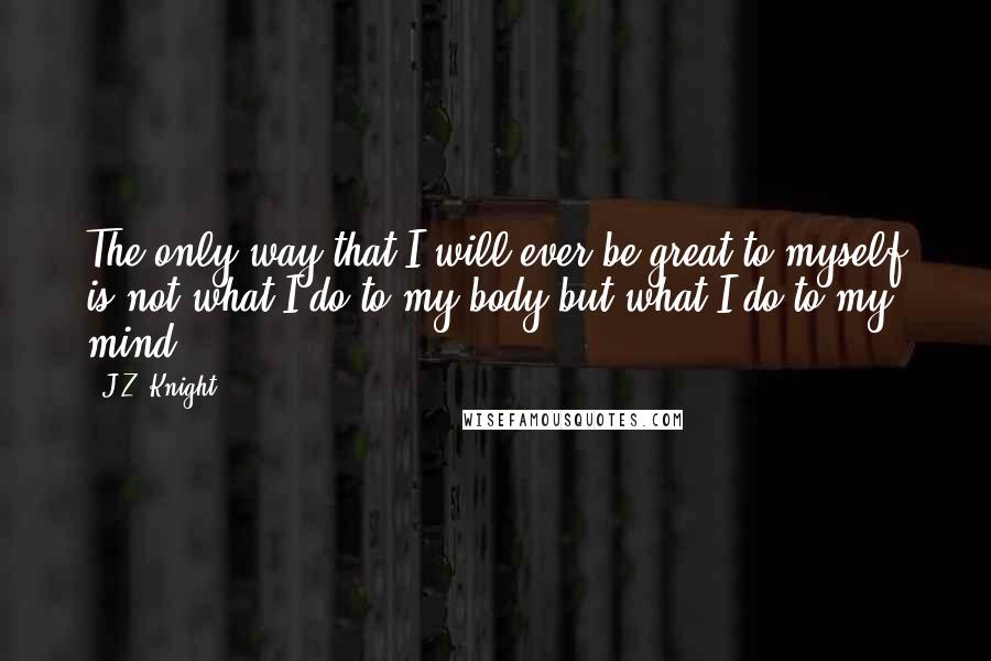 J.Z. Knight Quotes: The only way that I will ever be great to myself is not what I do to my body but what I do to my mind.