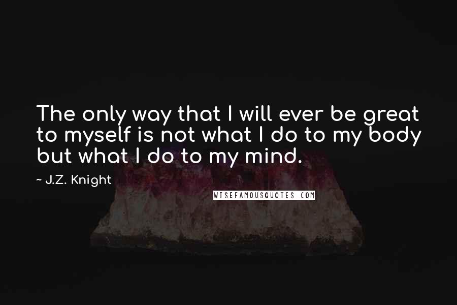 J.Z. Knight Quotes: The only way that I will ever be great to myself is not what I do to my body but what I do to my mind.