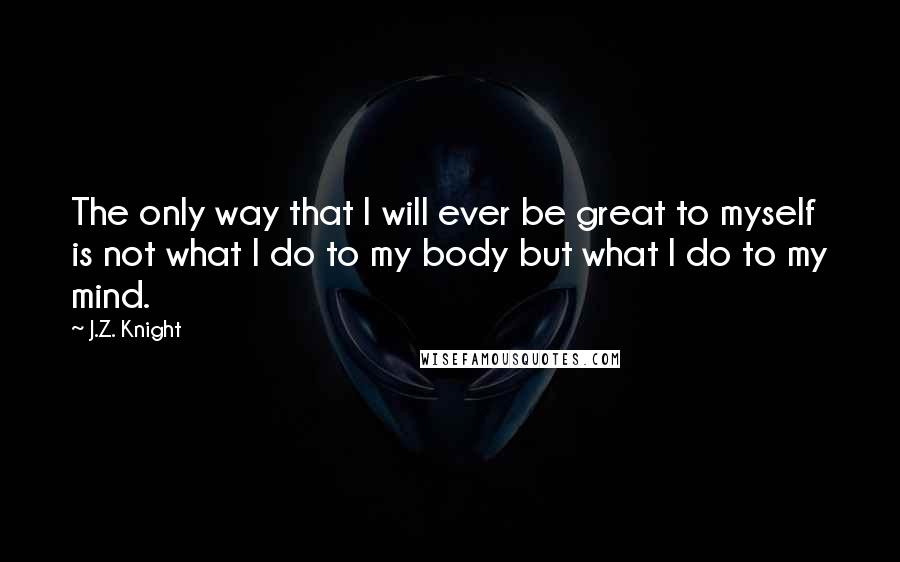 J.Z. Knight Quotes: The only way that I will ever be great to myself is not what I do to my body but what I do to my mind.